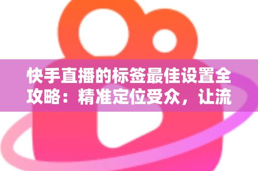快手直播的标签最佳设置全攻略：精准定位受众，让流量翻倍增长