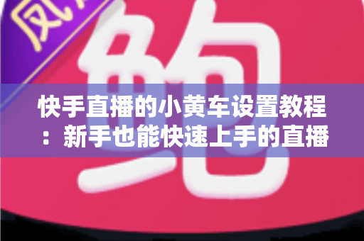 快手直播的小黄车设置教程：新手也能快速上手的直播带货全流程指南