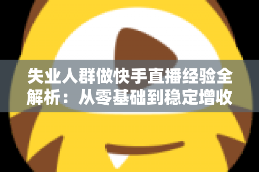 失业人群做快手直播经验全解析：从零基础到稳定增收的实战指南