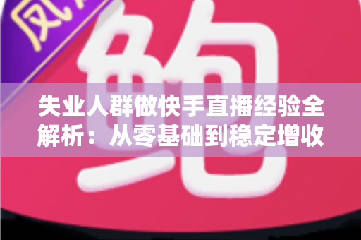 失业人群做快手直播经验全解析：从零基础到稳定增收的实战指南