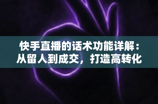快手直播的话术功能详解:从留人到成交,打造高转化直播间的必备实战指南 快手直播的话术功能详解:从留人到成交,打造高转化直播间的必备实战指南