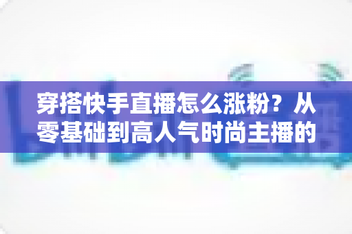穿搭快手直播怎么涨粉?从零基础到高人气时尚主播的实战增长指南 穿搭快手直播怎么涨粉?从零基础到高人气时尚主播的实战增长指南