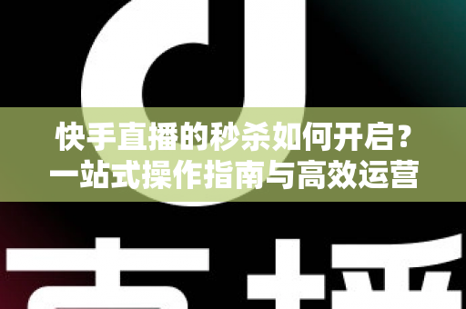 快手直播的秒杀如何开启?一站式操作指南与高效运营技巧全解析 快手直播的秒杀如何开启?一站式操作指南与高效运营技巧全解析