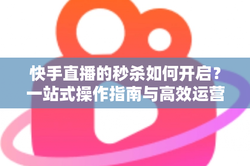 快手直播的秒杀如何开启?一站式操作指南与高效运营技巧全解析 快手直播的秒杀如何开启?一站式操作指南与高效运营技巧全解析