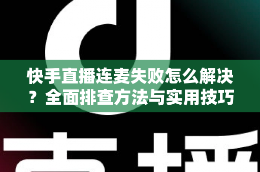 快手直播连麦失败怎么解决？全面排查方法与实用技巧助您快速恢复连麦功能