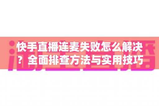 快手直播连麦失败怎么解决？全面排查方法与实用技巧助您快速恢复连麦功能