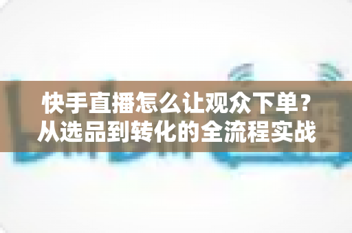 快手直播怎么让观众下单？从选品到转化的全流程实战营销指南