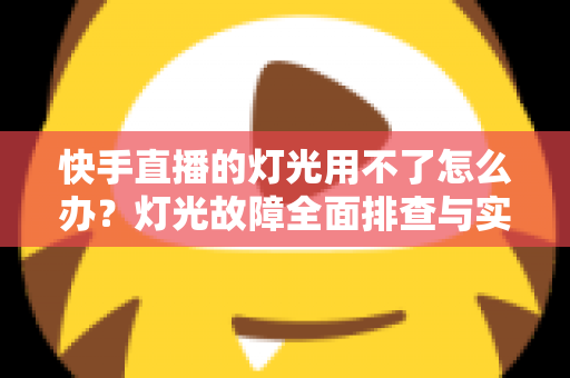 快手直播的灯光用不了怎么办？灯光故障全面排查与实用解决方案指南