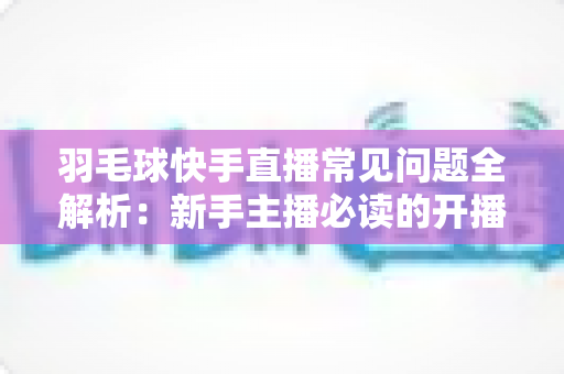 羽毛球快手直播常见问题全解析：新手主播必读的开播、技术与运营一站式指南