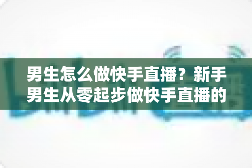 男生怎么做快手直播？新手男生从零起步做快手直播的实战指南