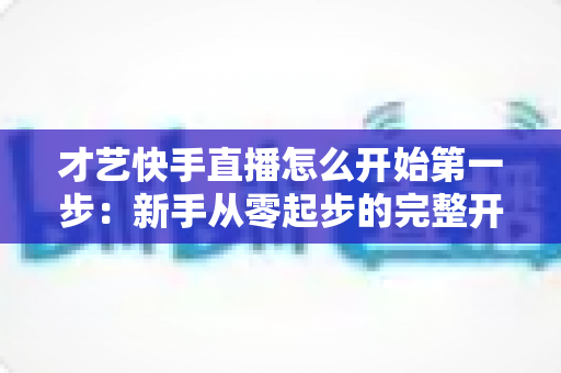 才艺快手直播怎么开始第一步：新手从零起步的完整开播指南与实战技巧