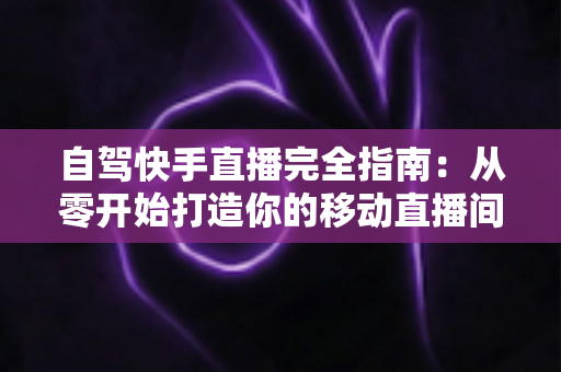 自驾快手直播完全指南：从零开始打造你的移动直播间，边走边赚不是梦