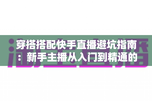 穿搭搭配快手直播避坑指南：新手主播从入门到精通的实用攻略全解析