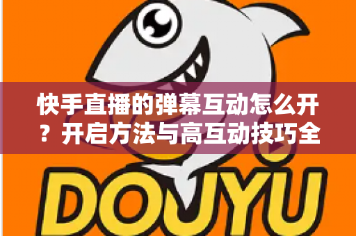 快手直播的弹幕互动怎么开?开启方法与高互动技巧全解析 快手直播的弹幕互动怎么开?开启方法与高互动技巧全解析