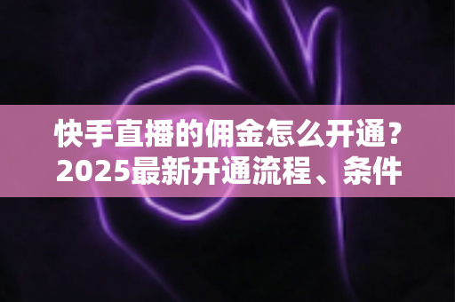 快手直播的佣金怎么开通？2025最新开通流程、条件与变现攻略全解析