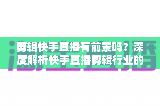 剪辑快手直播有前景吗？深度解析快手直播剪辑行业的需求、收入模式与未来发展