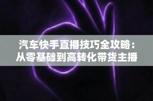 汽车快手直播技巧全攻略：从零基础到高转化带货主播的实战指南