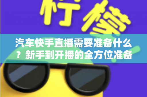 汽车快手直播需要准备什么？新手到开播的全方位准备清单与实战攻略