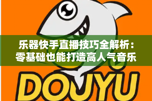 乐器快手直播技巧全解析：零基础也能打造高人气音乐直播间