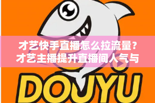 才艺快手直播怎么拉流量？才艺主播提升直播间人气与涨粉变现的实战全攻略