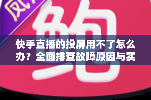 快手直播的投屏用不了怎么办？全面排查故障原因与实用修复指南，助你轻松畅享大屏直播体验