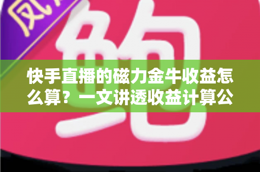 快手直播的磁力金牛收益怎么算？一文讲透收益计算公式、ROI判断标准与提效技巧