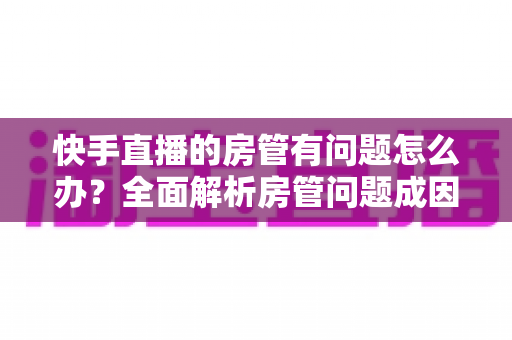 快手直播的房管有问题怎么办？全面解析房管问题成因与高效解决方案指南