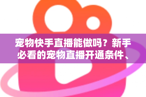 宠物快手直播能做吗？新手必看的宠物直播开通条件、运营技巧与变现全攻略