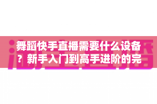 舞蹈快手直播需要什么设备?新手入门到高手进阶的完整设备清单 舞蹈快手直播需要什么设备?新手入门到高手进阶的完整设备清单