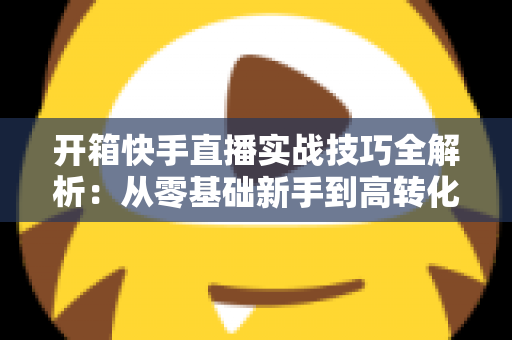 开箱快手直播实战技巧全解析:从零基础新手到高转化带货达人的完整进阶指南 开箱快手直播实战技巧全解析:从零基础新手到高转化带货达人的完整进阶指南