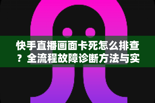 快手直播画面卡死怎么排查？全流程故障诊断方法与实用修复技巧一文讲透