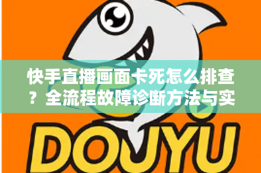 快手直播画面卡死怎么排查？全流程故障诊断方法与实用修复技巧一文讲透