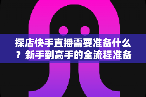探店快手直播需要准备什么?新手到高手的全流程准备清单与实战指南 探店快手直播需要准备什么?新手到高手的全流程准备清单与实战指南