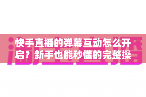 快手直播的弹幕互动怎么开启?新手也能秒懂的完整操作指南与互动涨粉技巧 快手直播的弹幕互动怎么开启?新手也能秒懂的完整操作指南与互动涨粉技巧