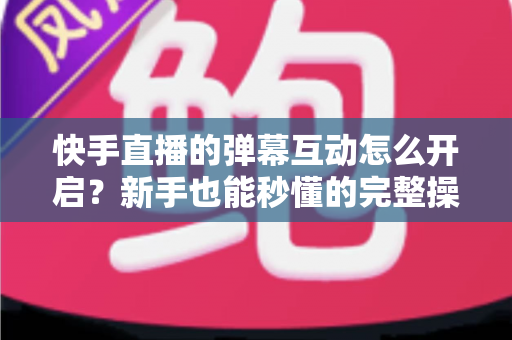 快手直播的弹幕互动怎么开启?新手也能秒懂的完整操作指南与互动涨粉技巧 快手直播的弹幕互动怎么开启?新手也能秒懂的完整操作指南与互动涨粉技巧