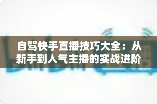 自驾快手直播技巧大全:从新手到人气主播的实战进阶指南 自驾快手直播技巧大全:从新手到人气主播的实战进阶指南