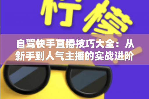 自驾快手直播技巧大全:从新手到人气主播的实战进阶指南 自驾快手直播技巧大全:从新手到人气主播的实战进阶指南