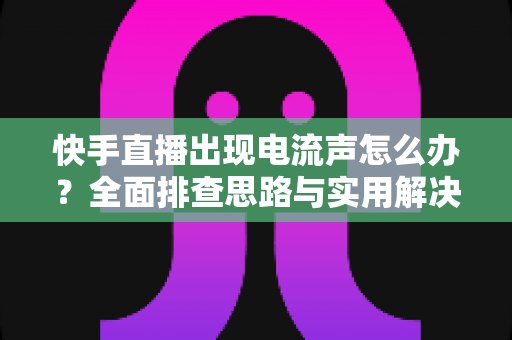 快手直播出现电流声怎么办？全面排查思路与实用解决方案一文讲透