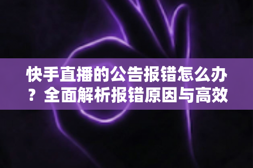 快手直播的公告报错怎么办？全面解析报错原因与高效解决方法