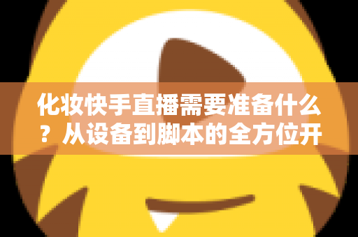 化妆快手直播需要准备什么?从设备到脚本的全方位开播筹备指南 化妆快手直播需要准备什么?从设备到脚本的全方位开播筹备指南