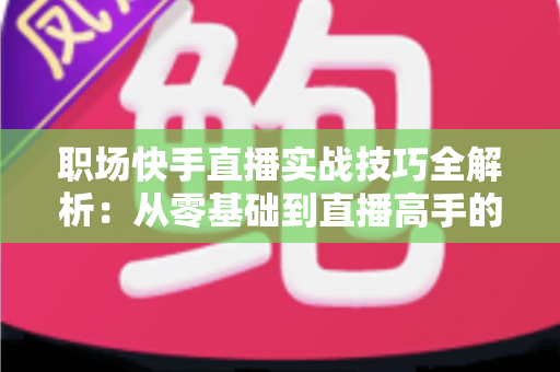 职场快手直播实战技巧全解析：从零基础到直播高手的进阶指南
