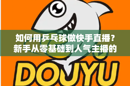 如何用乒乓球做快手直播?新手从零基础到人气主播的全流程实战指南 如何用乒乓球做快手直播?新手从零基础到人气主播的全流程实战指南