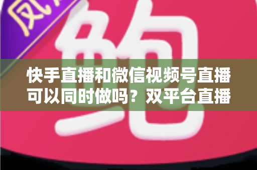 快手直播和微信视频号直播可以同时做吗？双平台直播全攻略，助你流量翻倍不踩坑