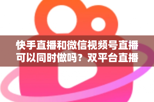 快手直播和微信视频号直播可以同时做吗？双平台直播全攻略，助你流量翻倍不踩坑