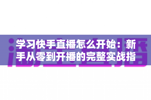 学习快手直播怎么开始:新手从零到开播的完整实战指南 学习快手直播怎么开始:新手从零到开播的完整实战指南