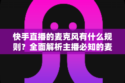 快手直播的麦克风有什么规则?全面解析主播必知的麦克风使用规范与避坑指南 快手直播的麦克风有什么规则?全面解析主播必知的麦克风使用规范与避坑指南