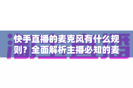 快手直播的麦克风有什么规则?全面解析主播必知的麦克风使用规范与避坑指南 快手直播的麦克风有什么规则?全面解析主播必知的麦克风使用规范与避坑指南