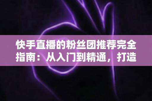 快手直播的粉丝团推荐完全指南:从入门到精通,打造属于你的忠实粉丝阵地 快手直播的粉丝团推荐完全指南:从入门到精通,打造属于你的忠实粉丝阵地