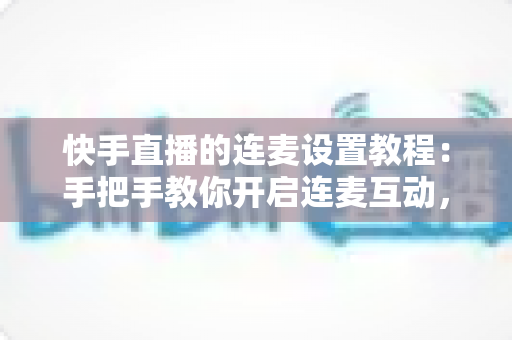 快手直播的连麦设置教程:手把手教你开启连麦互动,轻松提升直播间人气与粉丝粘性 快手直播的连麦设置教程:手把手教你开启连麦互动,轻松提升直播间人气与粉丝粘性