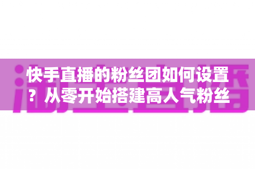 快手直播的粉丝团如何设置？从零开始搭建高人气粉丝团的完整攻略与实战技巧
